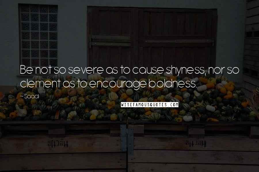 Saadi Quotes: Be not so severe as to cause shyness, nor so clement as to encourage boldness.