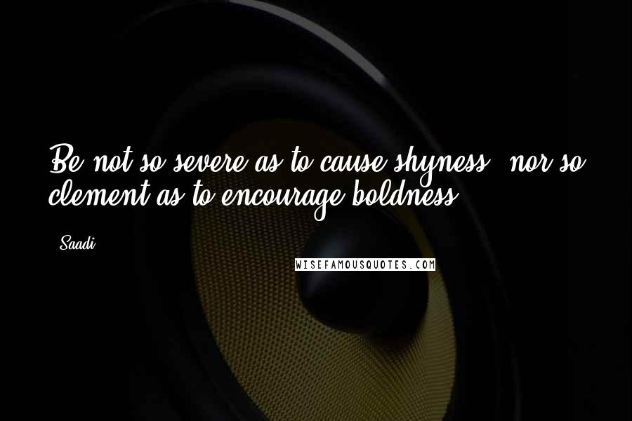 Saadi Quotes: Be not so severe as to cause shyness, nor so clement as to encourage boldness.