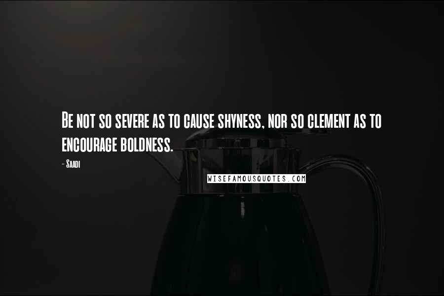 Saadi Quotes: Be not so severe as to cause shyness, nor so clement as to encourage boldness.