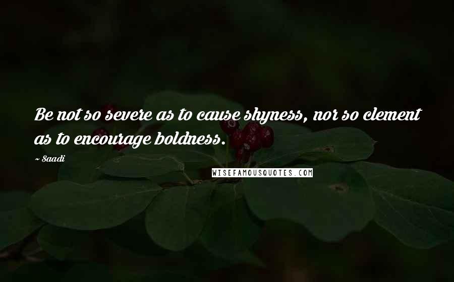 Saadi Quotes: Be not so severe as to cause shyness, nor so clement as to encourage boldness.