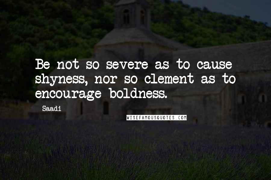 Saadi Quotes: Be not so severe as to cause shyness, nor so clement as to encourage boldness.