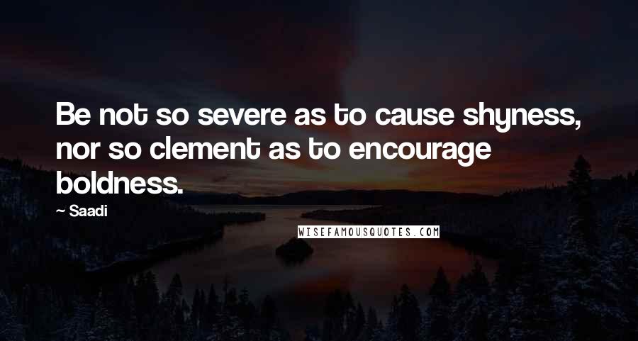 Saadi Quotes: Be not so severe as to cause shyness, nor so clement as to encourage boldness.