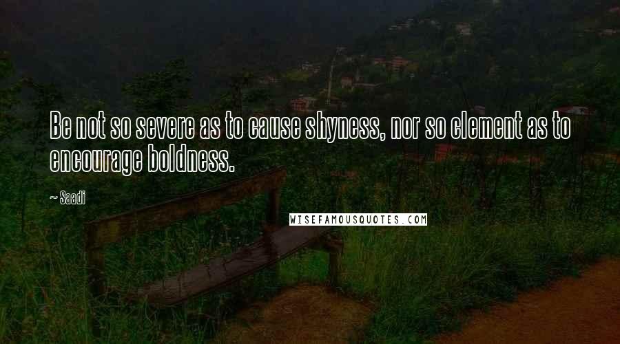 Saadi Quotes: Be not so severe as to cause shyness, nor so clement as to encourage boldness.