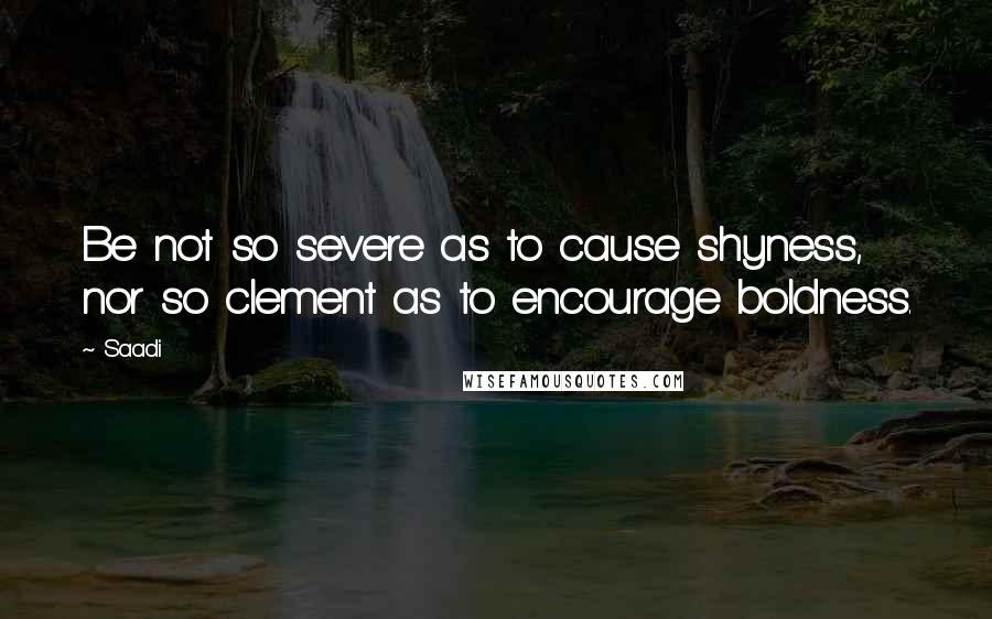 Saadi Quotes: Be not so severe as to cause shyness, nor so clement as to encourage boldness.