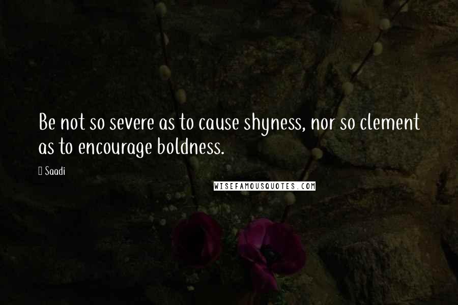 Saadi Quotes: Be not so severe as to cause shyness, nor so clement as to encourage boldness.