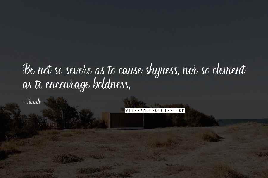 Saadi Quotes: Be not so severe as to cause shyness, nor so clement as to encourage boldness.