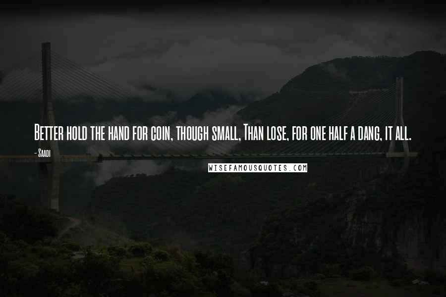 Saadi Quotes: Better hold the hand for coin, though small, Than lose, for one half a dang, it all.