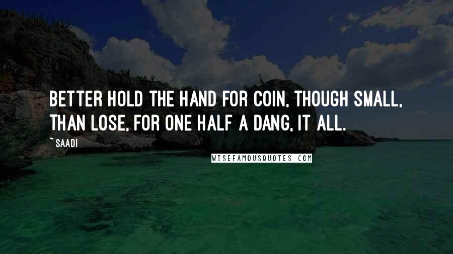 Saadi Quotes: Better hold the hand for coin, though small, Than lose, for one half a dang, it all.