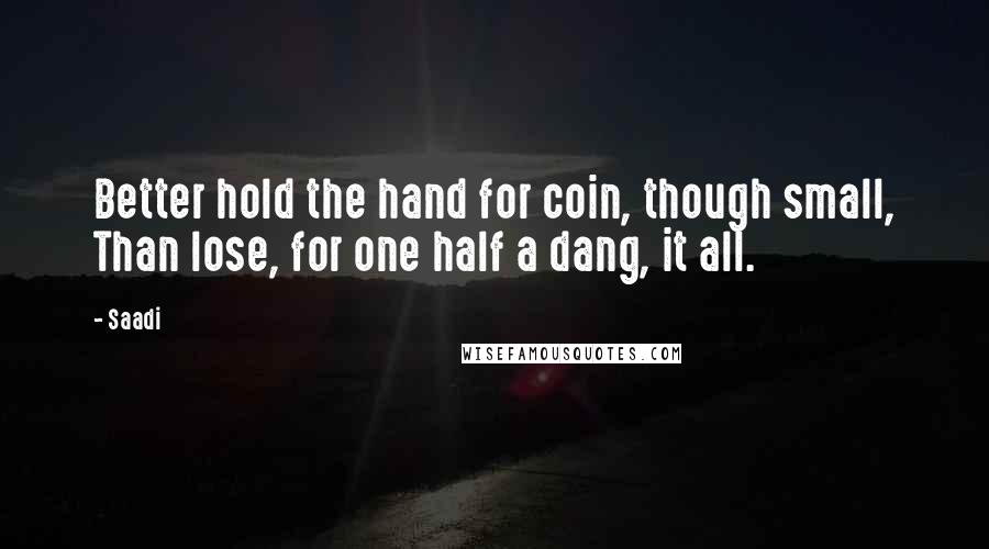 Saadi Quotes: Better hold the hand for coin, though small, Than lose, for one half a dang, it all.