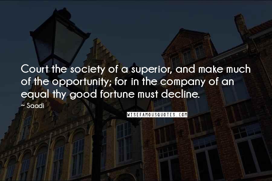 Saadi Quotes: Court the society of a superior, and make much of the opportunity; for in the company of an equal thy good fortune must decline.