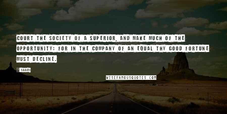 Saadi Quotes: Court the society of a superior, and make much of the opportunity; for in the company of an equal thy good fortune must decline.