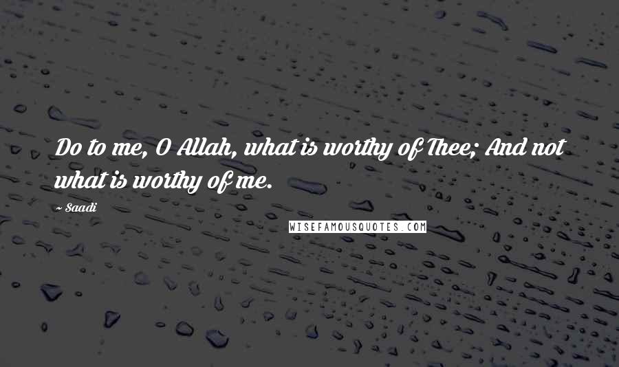 Saadi Quotes: Do to me, O Allah, what is worthy of Thee; And not what is worthy of me.