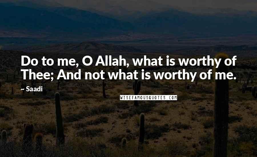 Saadi Quotes: Do to me, O Allah, what is worthy of Thee; And not what is worthy of me.