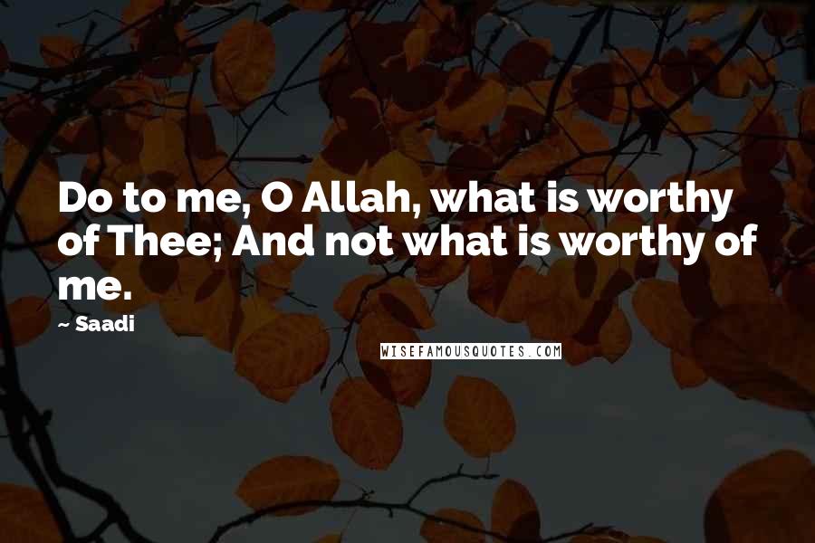 Saadi Quotes: Do to me, O Allah, what is worthy of Thee; And not what is worthy of me.