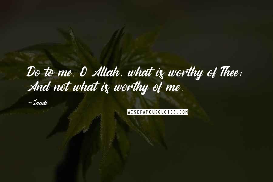 Saadi Quotes: Do to me, O Allah, what is worthy of Thee; And not what is worthy of me.