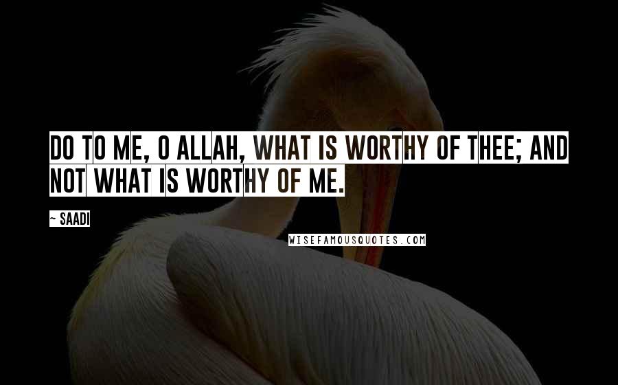 Saadi Quotes: Do to me, O Allah, what is worthy of Thee; And not what is worthy of me.