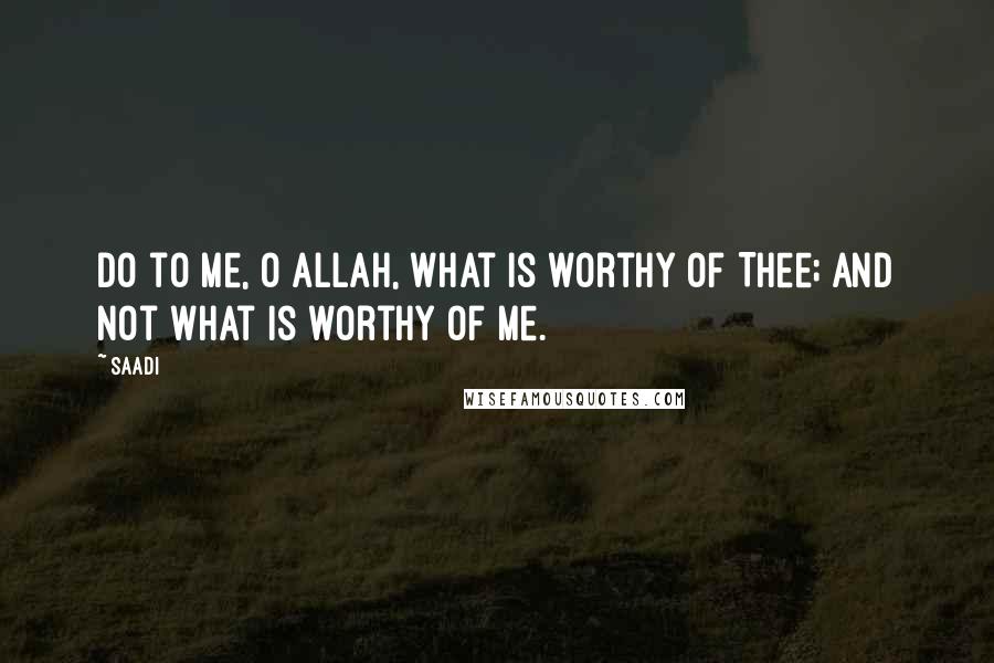 Saadi Quotes: Do to me, O Allah, what is worthy of Thee; And not what is worthy of me.