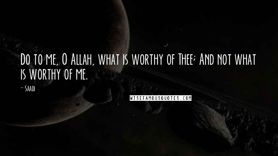 Saadi Quotes: Do to me, O Allah, what is worthy of Thee; And not what is worthy of me.