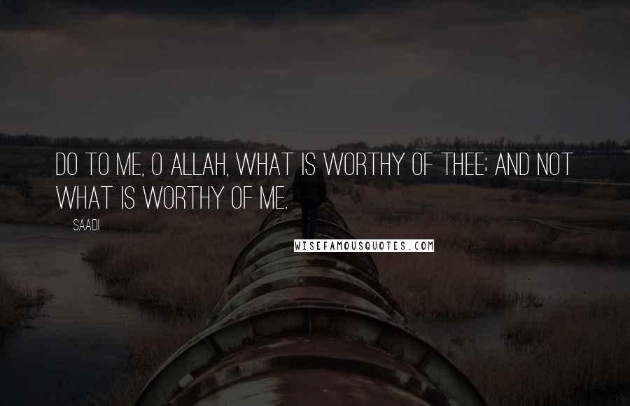 Saadi Quotes: Do to me, O Allah, what is worthy of Thee; And not what is worthy of me.