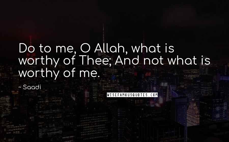 Saadi Quotes: Do to me, O Allah, what is worthy of Thee; And not what is worthy of me.