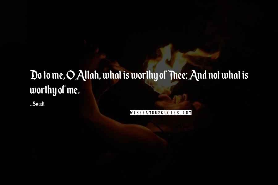 Saadi Quotes: Do to me, O Allah, what is worthy of Thee; And not what is worthy of me.