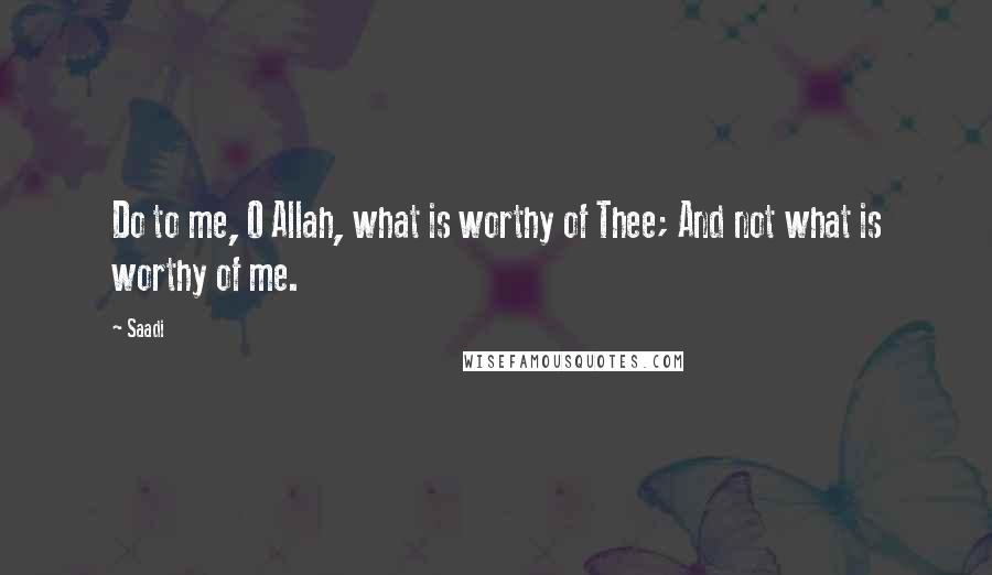 Saadi Quotes: Do to me, O Allah, what is worthy of Thee; And not what is worthy of me.