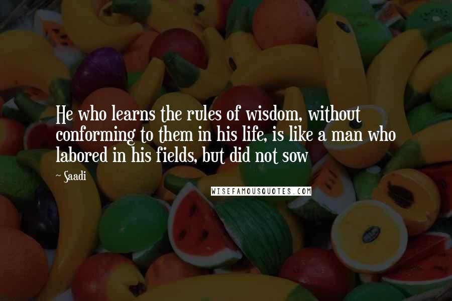 Saadi Quotes: He who learns the rules of wisdom, without conforming to them in his life, is like a man who labored in his fields, but did not sow