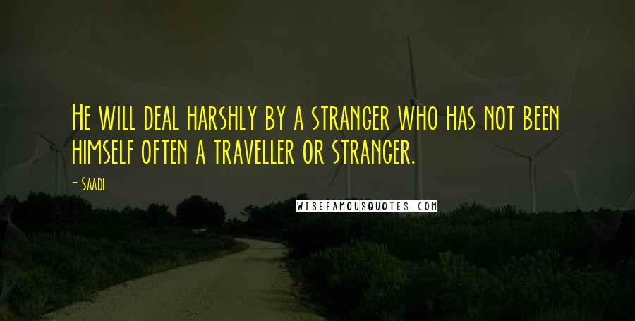 Saadi Quotes: He will deal harshly by a stranger who has not been himself often a traveller or stranger.