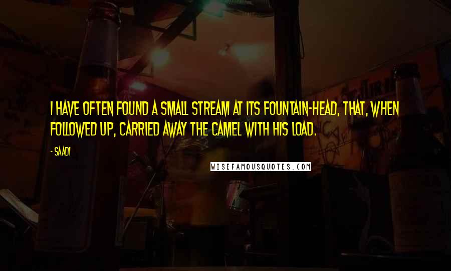 Saadi Quotes: I have often found a small stream at its fountain-head, that, when followed up, carried away the camel with his load.