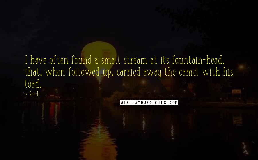 Saadi Quotes: I have often found a small stream at its fountain-head, that, when followed up, carried away the camel with his load.