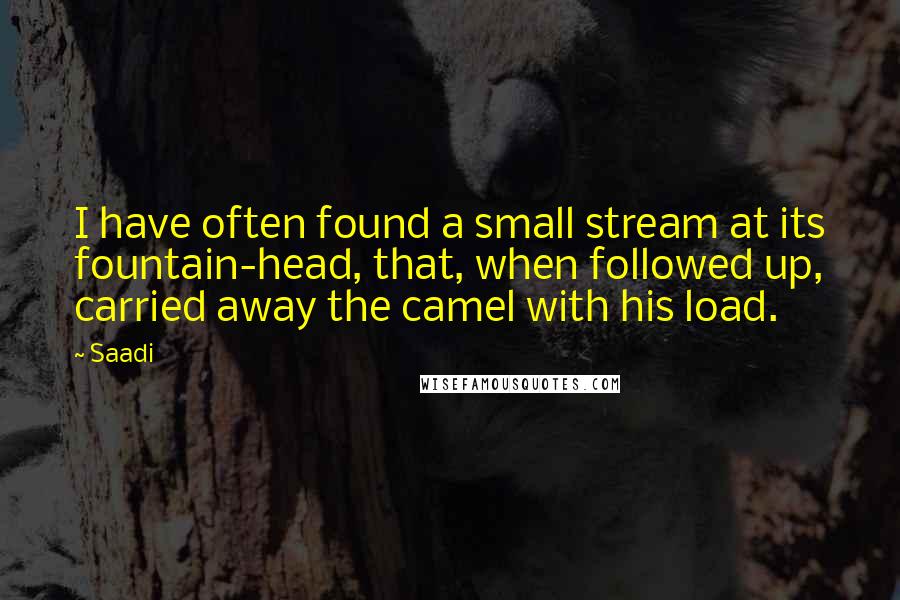 Saadi Quotes: I have often found a small stream at its fountain-head, that, when followed up, carried away the camel with his load.