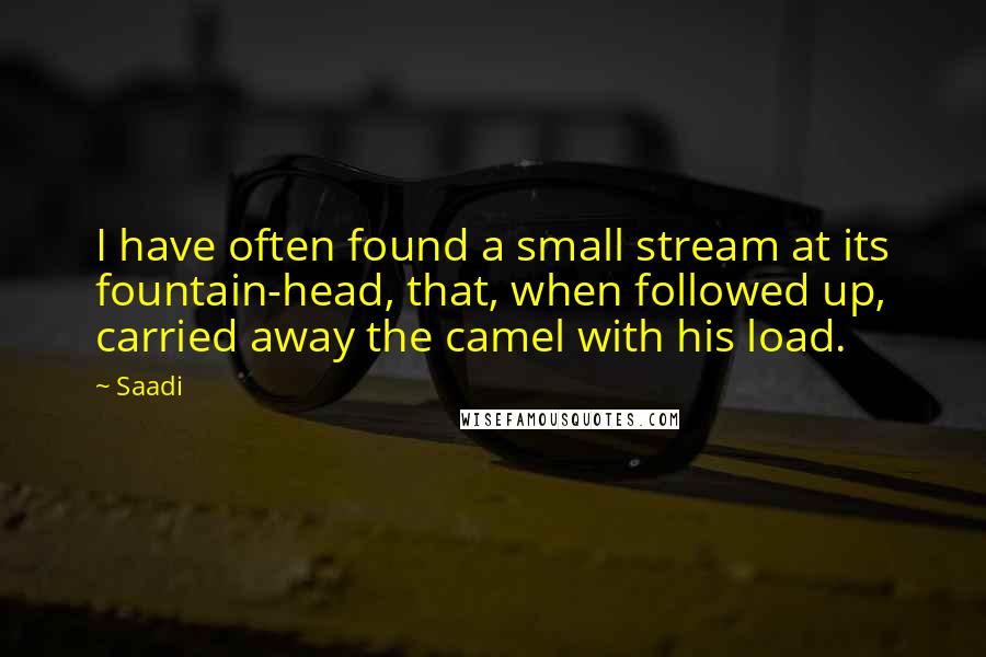 Saadi Quotes: I have often found a small stream at its fountain-head, that, when followed up, carried away the camel with his load.