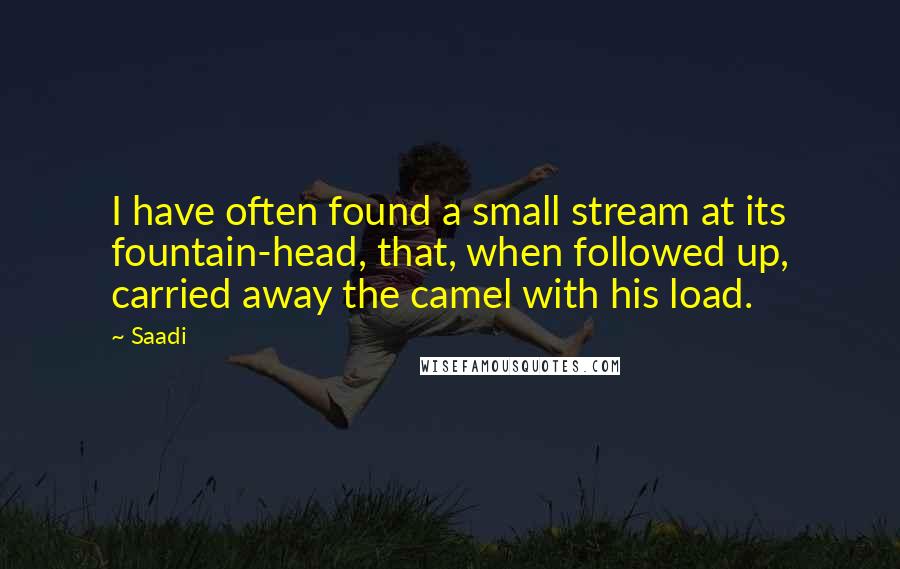 Saadi Quotes: I have often found a small stream at its fountain-head, that, when followed up, carried away the camel with his load.