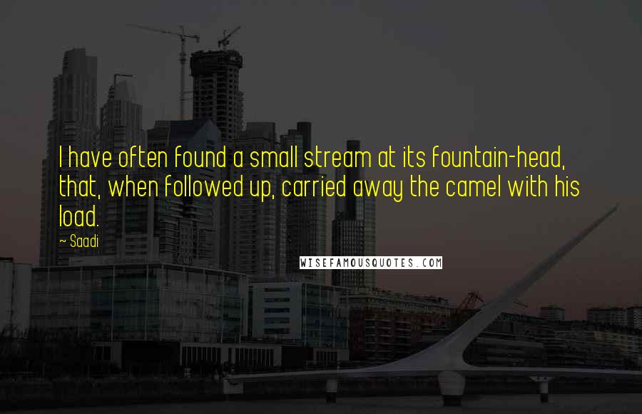 Saadi Quotes: I have often found a small stream at its fountain-head, that, when followed up, carried away the camel with his load.