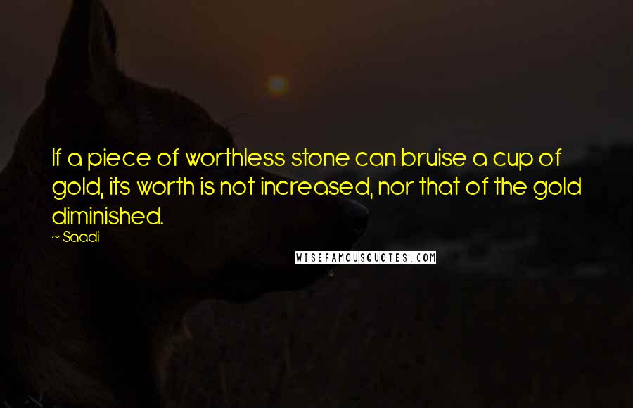 Saadi Quotes: If a piece of worthless stone can bruise a cup of gold, its worth is not increased, nor that of the gold diminished.