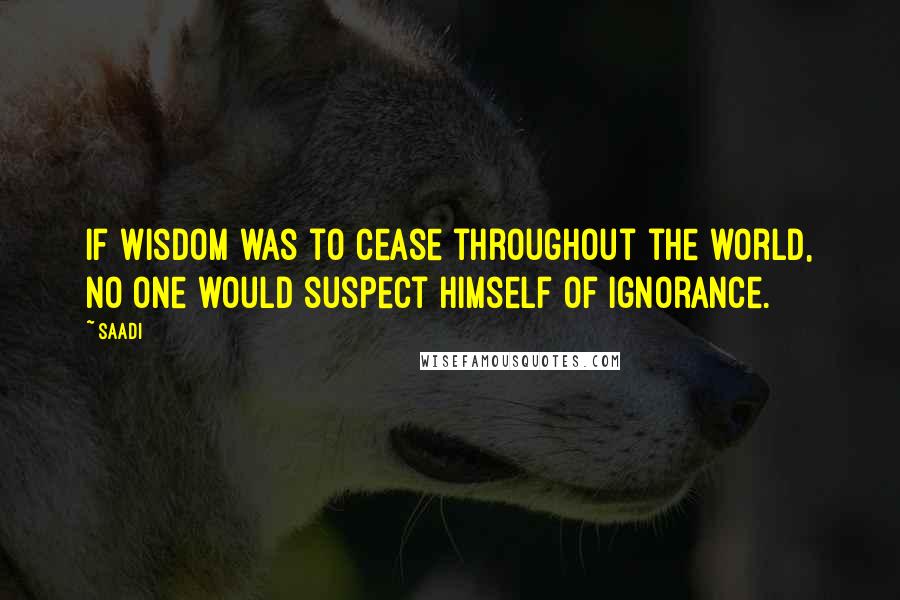 Saadi Quotes: If wisdom was to cease throughout the world, no one would suspect himself of ignorance.