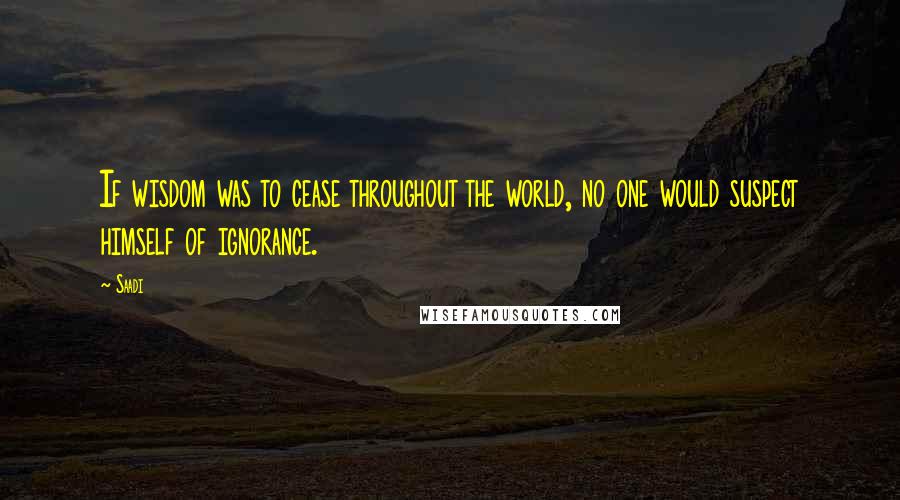 Saadi Quotes: If wisdom was to cease throughout the world, no one would suspect himself of ignorance.