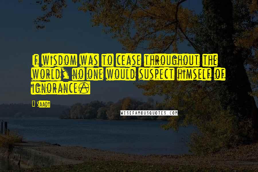 Saadi Quotes: If wisdom was to cease throughout the world, no one would suspect himself of ignorance.