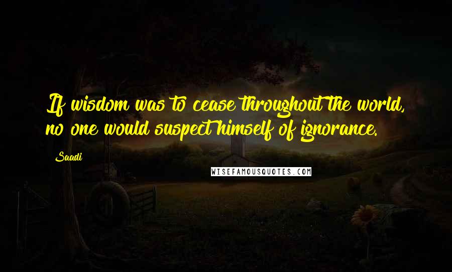Saadi Quotes: If wisdom was to cease throughout the world, no one would suspect himself of ignorance.