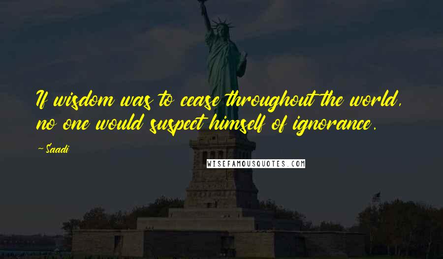 Saadi Quotes: If wisdom was to cease throughout the world, no one would suspect himself of ignorance.