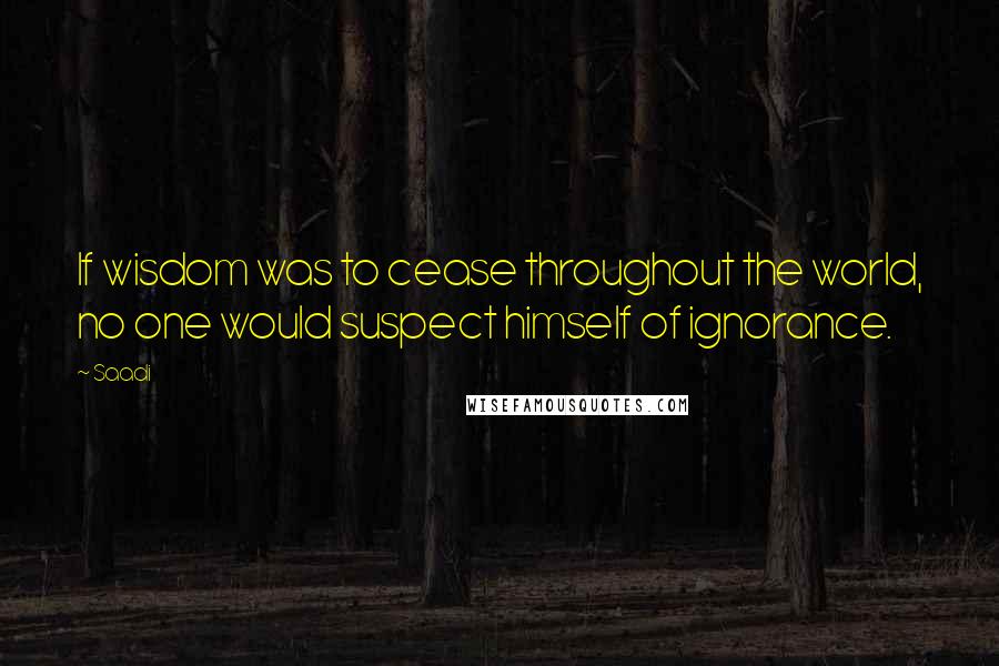 Saadi Quotes: If wisdom was to cease throughout the world, no one would suspect himself of ignorance.