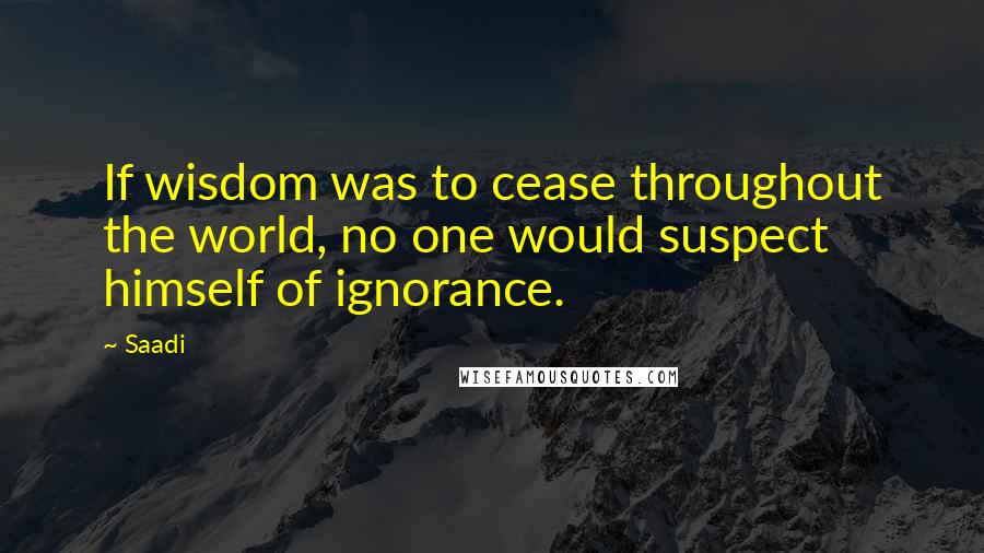 Saadi Quotes: If wisdom was to cease throughout the world, no one would suspect himself of ignorance.