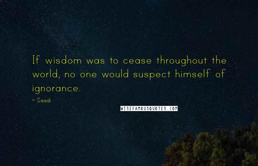 Saadi Quotes: If wisdom was to cease throughout the world, no one would suspect himself of ignorance.