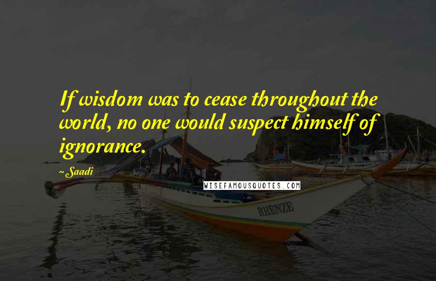 Saadi Quotes: If wisdom was to cease throughout the world, no one would suspect himself of ignorance.