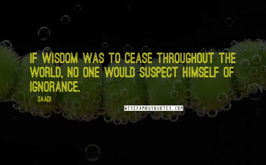 Saadi Quotes: If wisdom was to cease throughout the world, no one would suspect himself of ignorance.