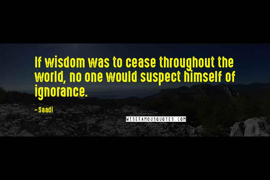 Saadi Quotes: If wisdom was to cease throughout the world, no one would suspect himself of ignorance.