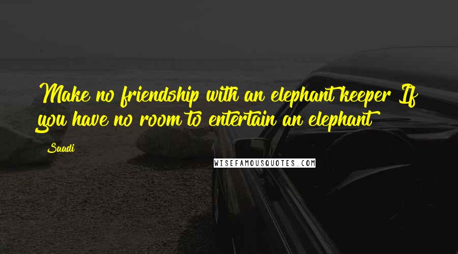 Saadi Quotes: Make no friendship with an elephant keeper If you have no room to entertain an elephant