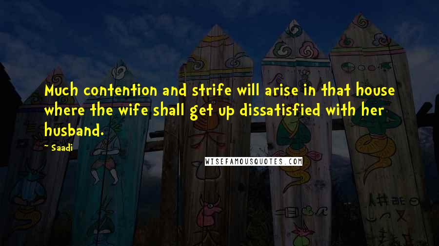 Saadi Quotes: Much contention and strife will arise in that house where the wife shall get up dissatisfied with her husband.