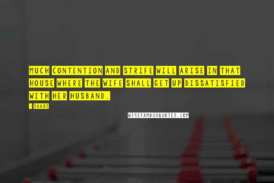 Saadi Quotes: Much contention and strife will arise in that house where the wife shall get up dissatisfied with her husband.