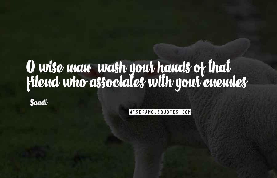 Saadi Quotes: O wise man, wash your hands of that friend who associates with your enemies.